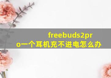 freebuds2pro一个耳机充不进电怎么办