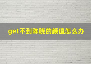 get不到陈晓的颜值怎么办