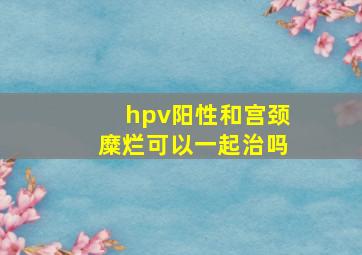 hpv阳性和宫颈糜烂可以一起治吗