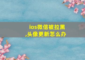 ios微信被拉黑,头像更新怎么办