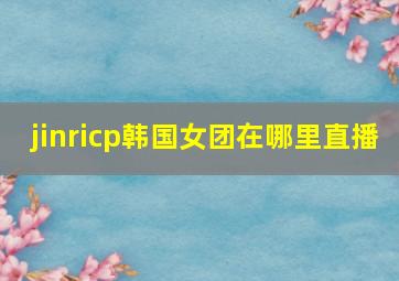 jinricp韩国女团在哪里直播