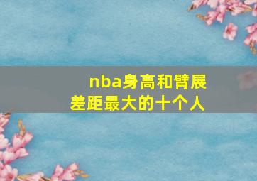 nba身高和臂展差距最大的十个人