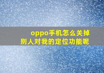 oppo手机怎么关掉别人对我的定位功能呢