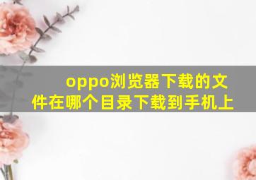 oppo浏览器下载的文件在哪个目录下载到手机上