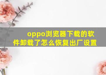 oppo浏览器下载的软件卸载了怎么恢复出厂设置