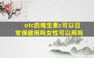 otc的维生素c可以日常保健用吗女性可以用吗