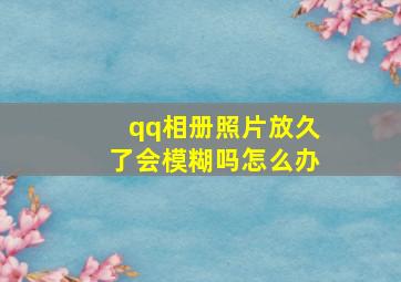 qq相册照片放久了会模糊吗怎么办