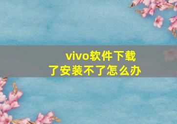 vivo软件下载了安装不了怎么办