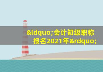 “会计初级职称报名2021年”