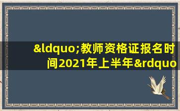 “教师资格证报名时间2021年上半年”