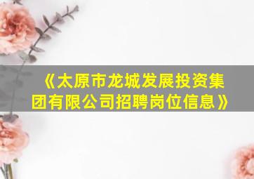 《太原市龙城发展投资集团有限公司招聘岗位信息》