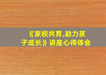 《家校共育,助力孩子成长》讲座心得体会