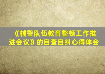 《辅警队伍教育整顿工作推进会议》的自查自纠心得体会