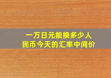 一万日元能换多少人民币今天的汇率中间价