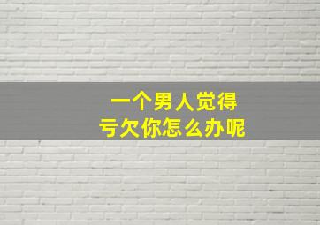 一个男人觉得亏欠你怎么办呢