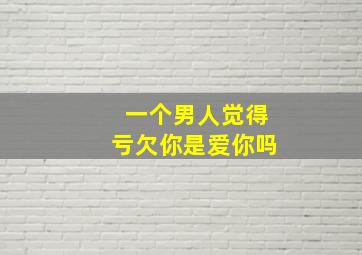 一个男人觉得亏欠你是爱你吗