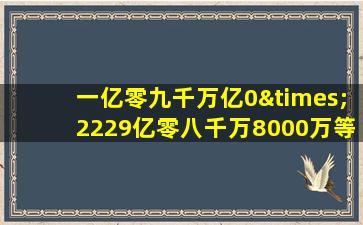 一亿零九千万亿0×2229亿零八千万8000万等于几