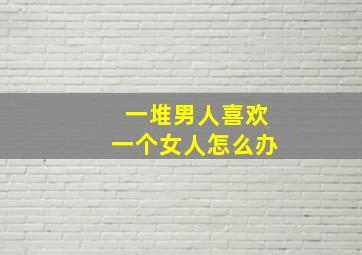 一堆男人喜欢一个女人怎么办