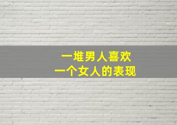 一堆男人喜欢一个女人的表现