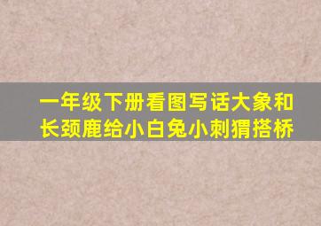 一年级下册看图写话大象和长颈鹿给小白兔小刺猬搭桥