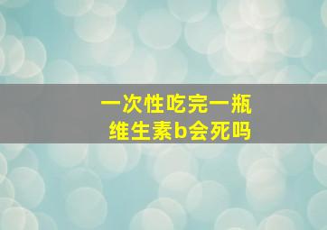 一次性吃完一瓶维生素b会死吗