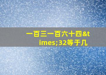 一百三一百六十四×32等于几