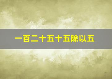 一百二十五十五除以五