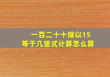 一百二十十除以15等于几竖式计算怎么算