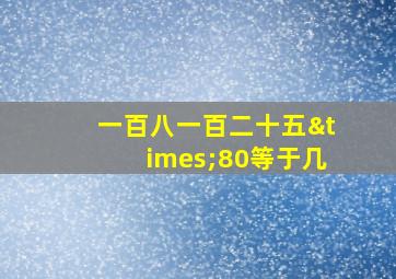 一百八一百二十五×80等于几