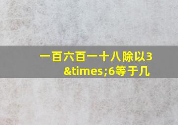 一百六百一十八除以3×6等于几