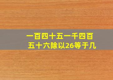 一百四十五一千四百五十六除以26等于几