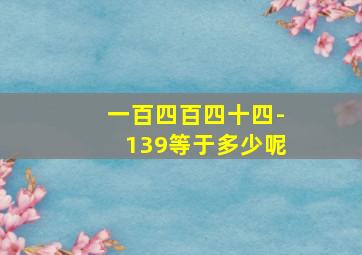 一百四百四十四-139等于多少呢