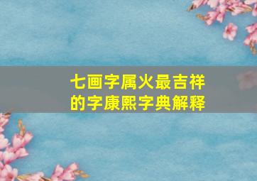 七画字属火最吉祥的字康熙字典解释