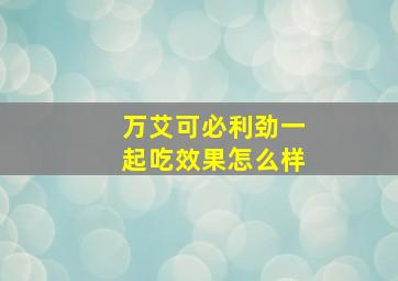 万艾可必利劲一起吃效果怎么样