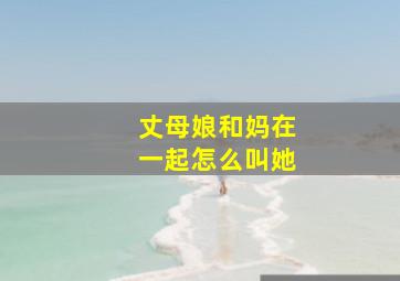 丈母娘和妈在一起怎么叫她