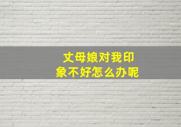 丈母娘对我印象不好怎么办呢