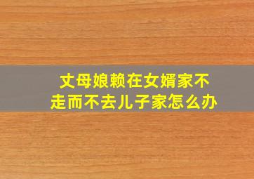 丈母娘赖在女婿家不走而不去儿子家怎么办