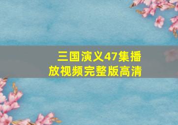 三国演义47集播放视频完整版高清