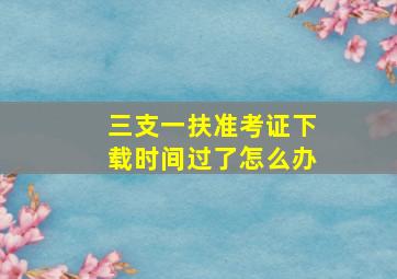 三支一扶准考证下载时间过了怎么办