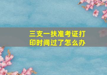 三支一扶准考证打印时间过了怎么办