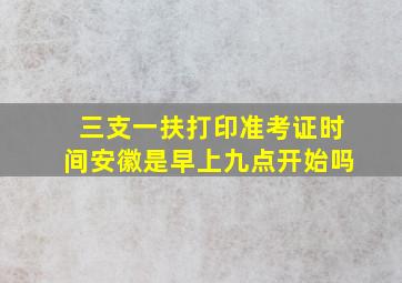 三支一扶打印准考证时间安徽是早上九点开始吗