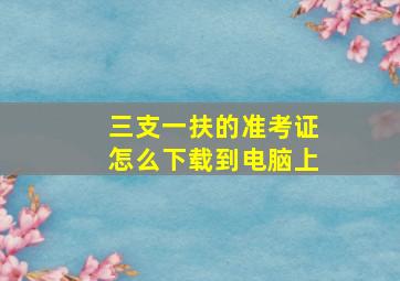 三支一扶的准考证怎么下载到电脑上