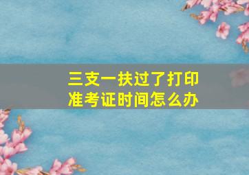 三支一扶过了打印准考证时间怎么办