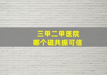 三甲二甲医院哪个磁共振可信