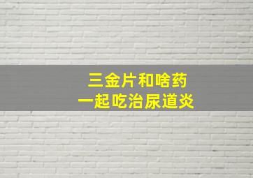 三金片和啥药一起吃治尿道炎