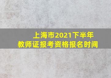 上海市2021下半年教师证报考资格报名时间