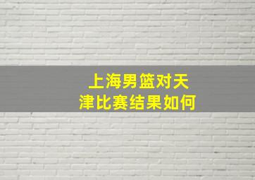 上海男篮对天津比赛结果如何