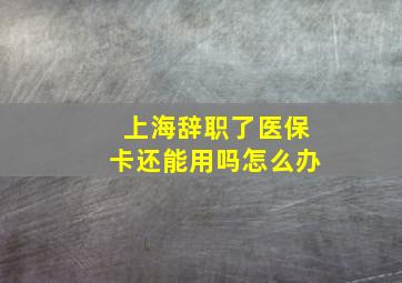 上海辞职了医保卡还能用吗怎么办