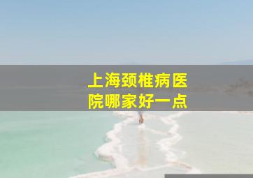 上海颈椎病医院哪家好一点