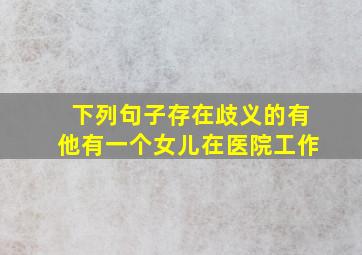 下列句子存在歧义的有他有一个女儿在医院工作